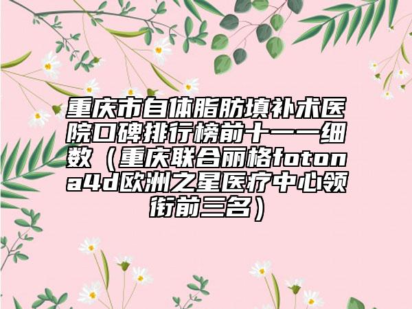 重庆市自体脂肪填补术医院口碑排行榜前十一一细数（重庆联合丽格fotona4d欧洲之星医疗中心领衔前三名）