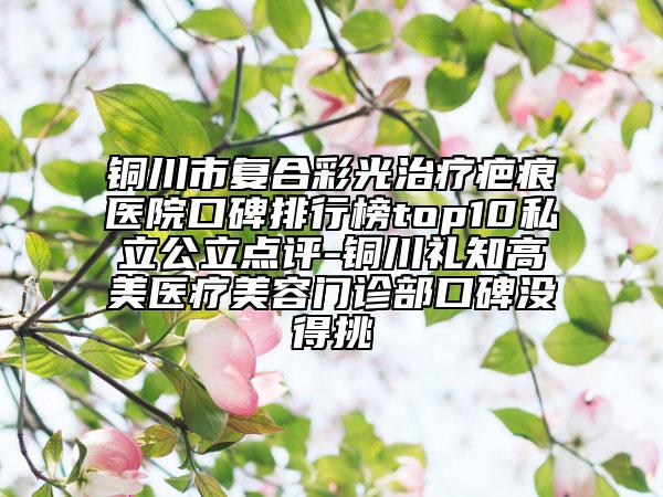 铜川市复合彩光治疗疤痕医院口碑排行榜top10私立公立点评-铜川礼知高美医疗美容门诊部口碑没得挑