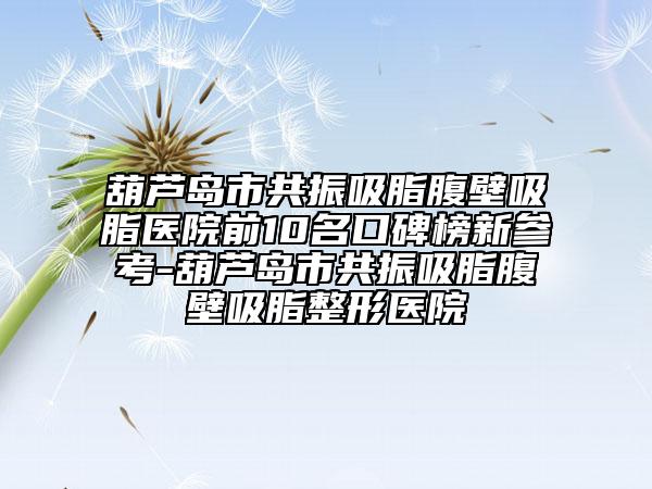 葫芦岛市共振吸脂腹壁吸脂医院前10名口碑榜新参考-葫芦岛市共振吸脂腹壁吸脂整形医院
