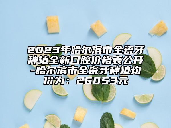 2023年哈尔滨市全瓷牙种植全新口腔价格表公开-哈尔滨市全瓷牙种植均价为：26053元