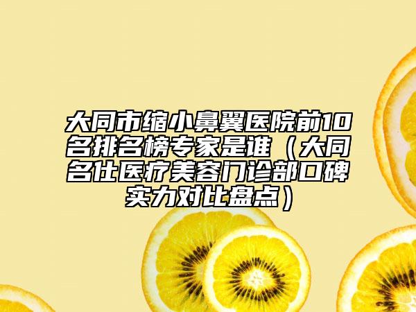 大同市缩小鼻翼医院前10名排名榜专家是谁（大同名仕医疗美容门诊部口碑实力对比盘点）