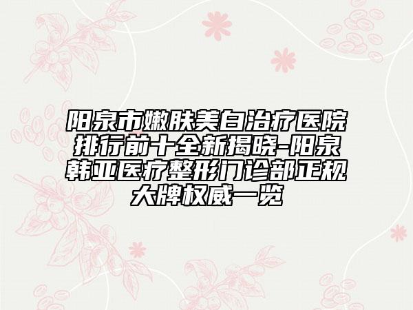 阳泉市嫩肤美白治疗医院排行前十全新揭晓-阳泉韩亚医疗整形门诊部正规大牌权威一览