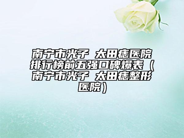 南宁市光子袪太田痣医院排行榜前五强口碑爆表（南宁市光子袪太田痣整形医院）