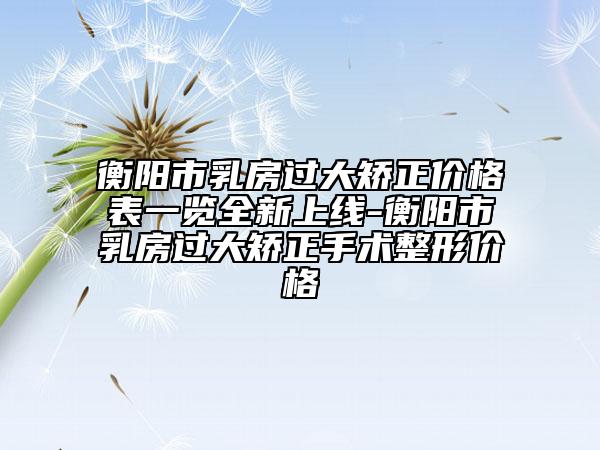 衡阳市乳房过大矫正价格表一览全新上线-衡阳市乳房过大矫正手术整形价格