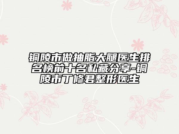 铜陵市做抽脂大腿医生排名榜前十名私藏分享-铜陵市丁修君整形医生