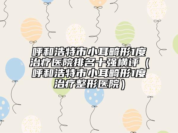 呼和浩特市小耳畸形1度治疗医院排名十强横评（呼和浩特市小耳畸形1度治疗整形医院）