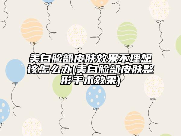 美白脸部皮肤效果不理想该怎么办(美白脸部皮肤整形手术效果)