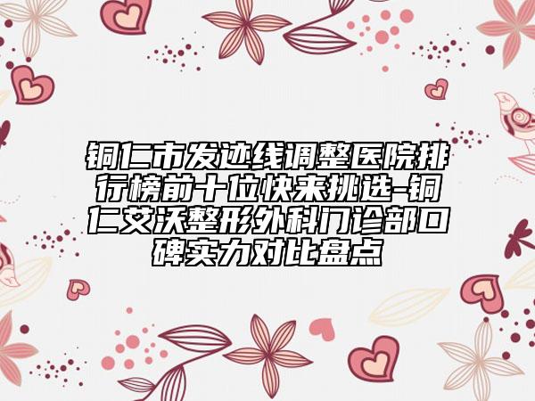 铜仁市发迹线调整医院排行榜前十位快来挑选-铜仁艾沃整形外科门诊部口碑实力对比盘点