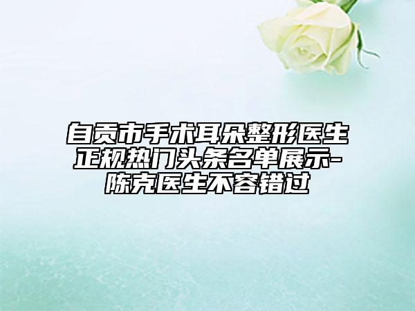 自贡市手术耳朵整形医生正规热门头条名单展示-陈克医生不容错过