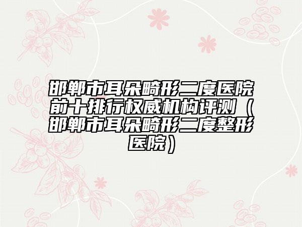 邯郸市耳朵畸形二度医院前十排行权威机构评测（邯郸市耳朵畸形二度整形医院）