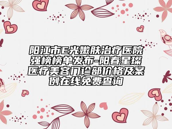 阳江市E光嫩肤治疗医院强榜榜单发布-阳春星璨医疗美容门诊部价格及案例在线免费查询