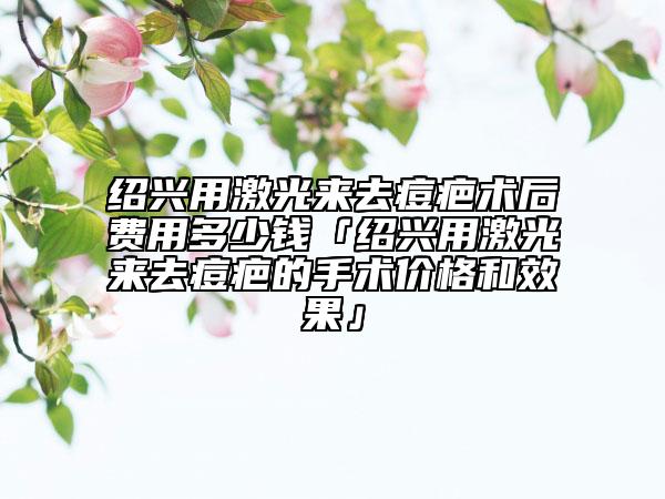 绍兴用激光来去痘疤术后费用多少钱「绍兴用激光来去痘疤的手术价格和效果」