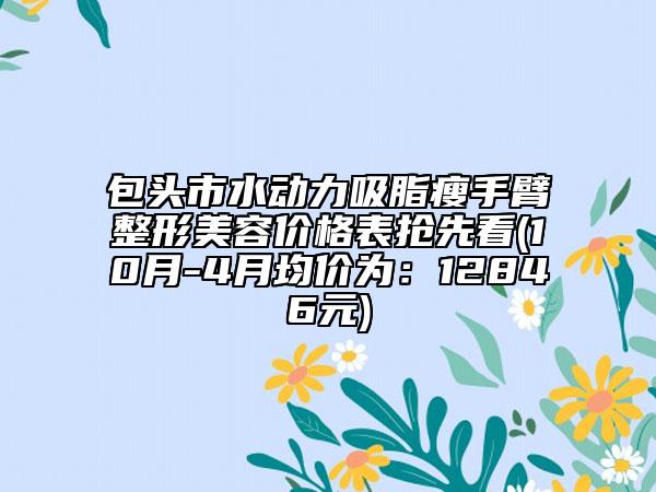 包头市水动力吸脂瘦手臂整形美容价格表抢先看(10月-4月均价为：12846元)