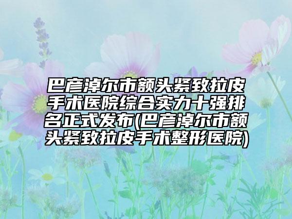 巴彦淖尔市额头紧致拉皮手术医院综合实力十强排名正式发布(巴彦淖尔市额头紧致拉皮手术整形医院)