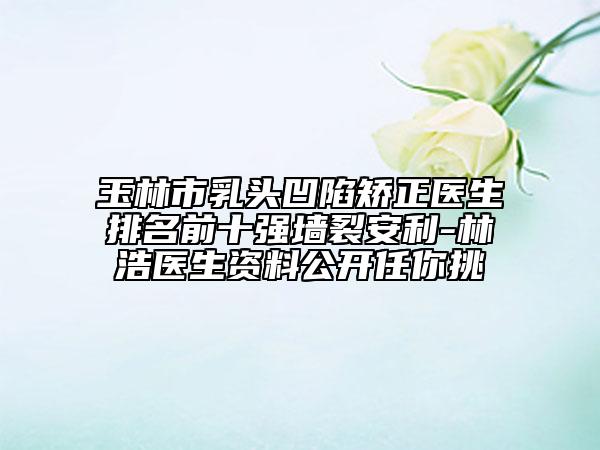 玉林市乳头凹陷矫正医生排名前十强墙裂安利-林浩医生资料公开任你挑