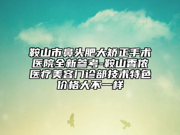 鞍山市鼻头肥大矫正手术医院全新参考-鞍山香侬医疗美容门诊部技术特色价格大不一样