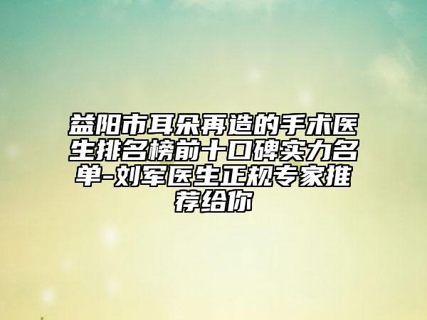 益阳市耳朵再造的手术医生排名榜前十口碑实力名单-刘军医生正规专家推荐给你