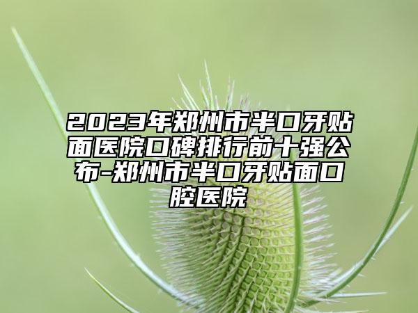 2023年郑州市半口牙贴面医院口碑排行前十强公布-郑州市半口牙贴面口腔医院