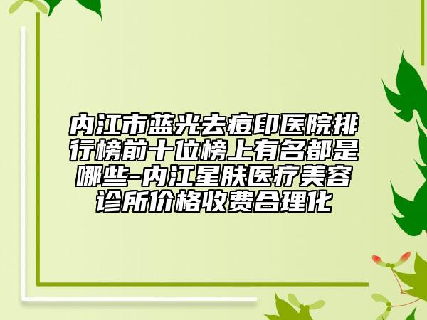 内江市蓝光去痘印医院排行榜前十位榜上有名都是哪些-内江星肤医疗美容诊所价格收费合理化