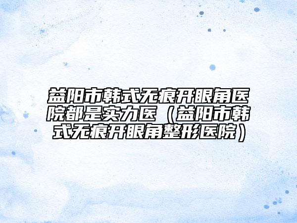益阳市韩式无痕开眼角医院都是实力医（益阳市韩式无痕开眼角整形医院）