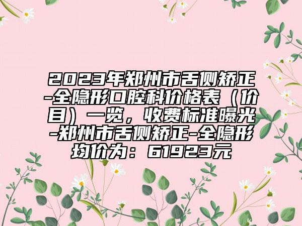 2023年郑州市舌侧矫正-全隐形口腔科价格表（价目）一览，收费标准曝光-郑州市舌侧矫正-全隐形均价为：61923元