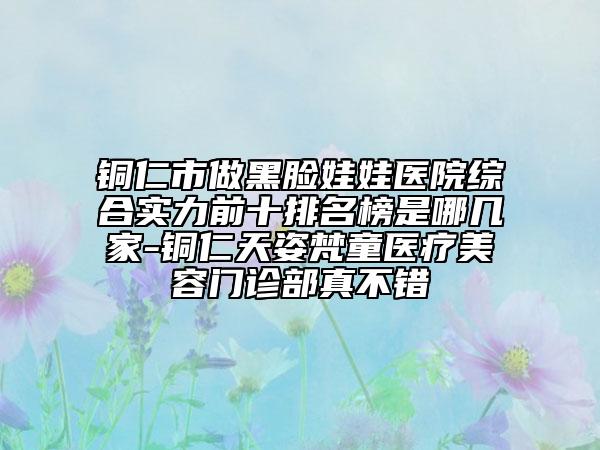 铜仁市做黑脸娃娃医院综合实力前十排名榜是哪几家-铜仁天姿梵童医疗美容门诊部真不错