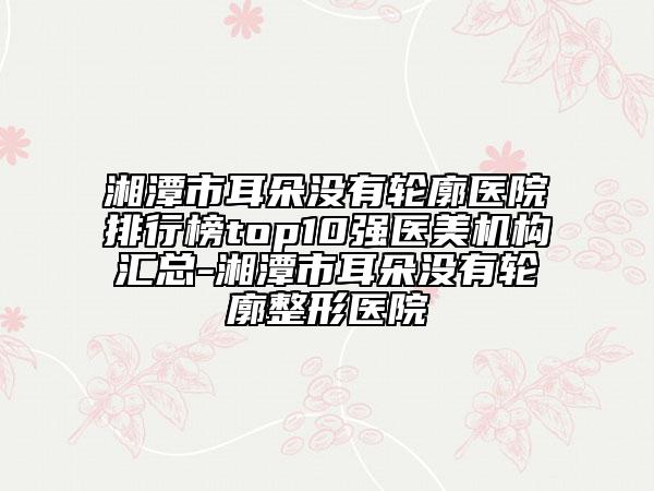 湘潭市耳朵没有轮廓医院排行榜top10强医美机构汇总-湘潭市耳朵没有轮廓整形医院