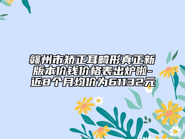 赣州市矫正耳畸形真正新版本价钱价格表出炉啦-近8个月均价为61132元