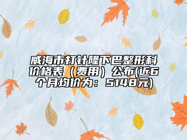 威海市打针隆下巴整形科价格表（费用）公布(近6个月均价为：5148元)