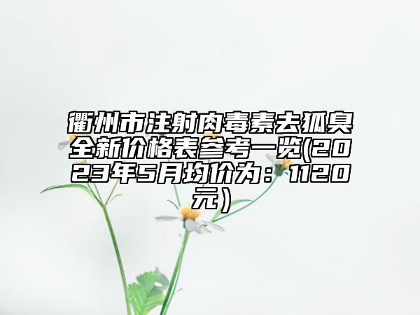 衢州市注射肉毒素去狐臭全新价格表参考一览(2023年5月均价为：1120元）