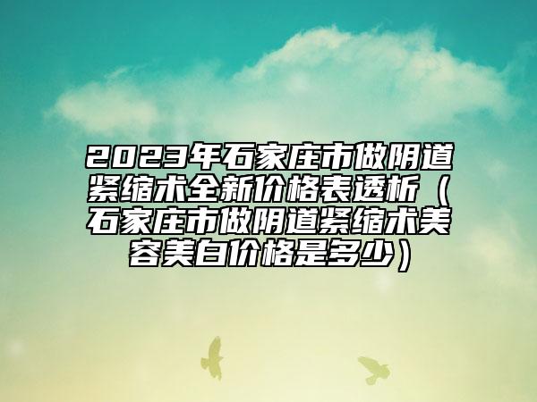 2023年石家庄市做阴道紧缩术全新价格表透析（石家庄市做阴道紧缩术美容美白价格是多少）