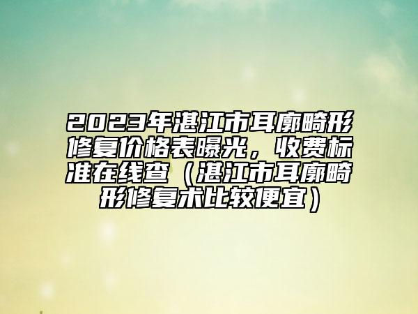 2023年湛江市耳廓畸形修复价格表曝光，收费标准在线查（湛江市耳廓畸形修复术比较便宜）