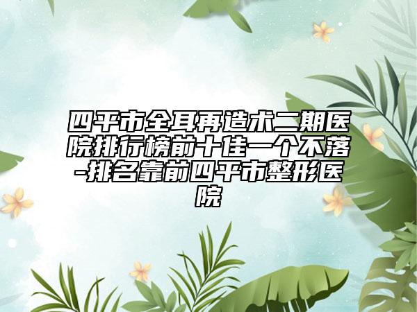 四平市全耳再造术二期医院排行榜前十佳一个不落-排名靠前四平市整形医院