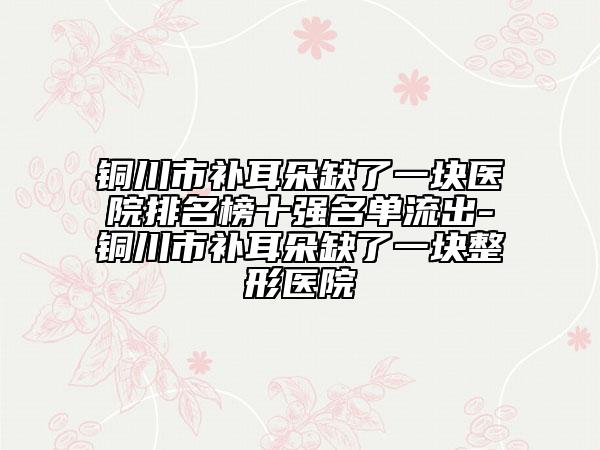 铜川市补耳朵缺了一块医院排名榜十强名单流出-铜川市补耳朵缺了一块整形医院