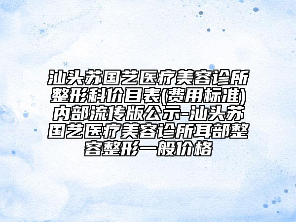汕头苏国艺医疗美容诊所整形科价目表(费用标准)内部流传版公示-汕头苏国艺医疗美容诊所耳部整容整形一般价格