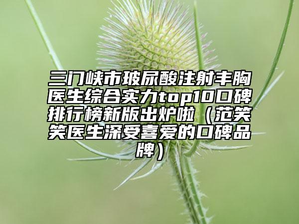 三门峡市玻尿酸注射丰胸医生综合实力top10口碑排行榜新版出炉啦（范笑笑医生深受喜爱的口碑品牌）