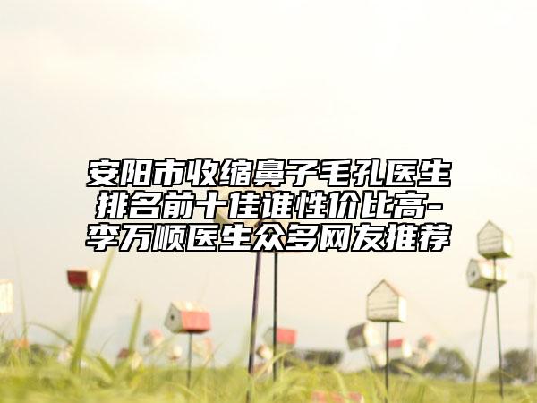 安阳市收缩鼻子毛孔医生排名前十佳谁性价比高-李万顺医生众多网友推荐