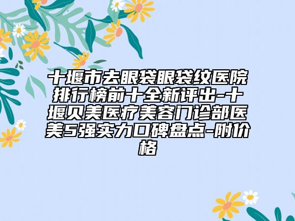 十堰市去眼袋眼袋纹医院排行榜前十全新评出-十堰贝美医疗美容门诊部医美5强实力口碑盘点-附价格