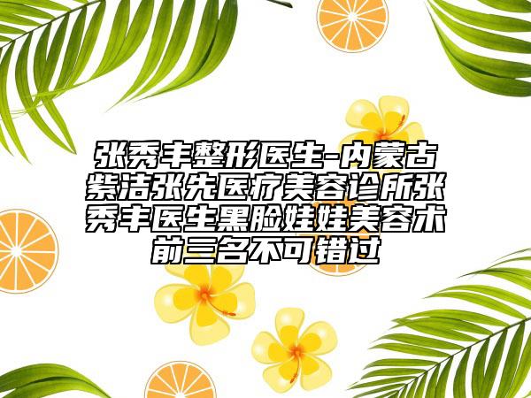 张秀丰整形医生-内蒙古紫洁张先医疗美容诊所张秀丰医生黑脸娃娃美容术前三名不可错过