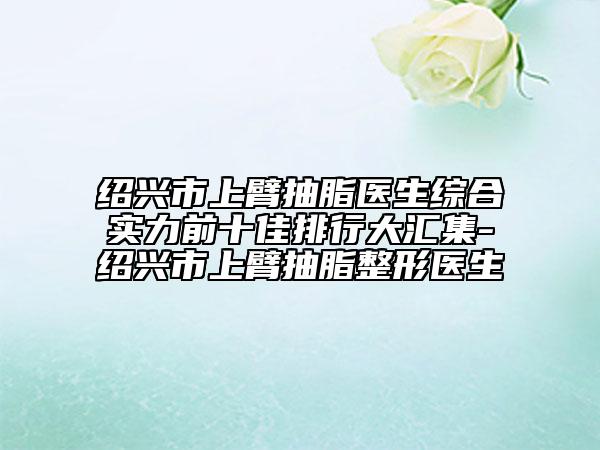 绍兴市上臂抽脂医生综合实力前十佳排行大汇集-绍兴市上臂抽脂整形医生