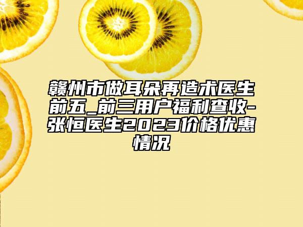 赣州市做耳朵再造术医生前五_前三用户福利查收-张恒医生2023价格优惠情况