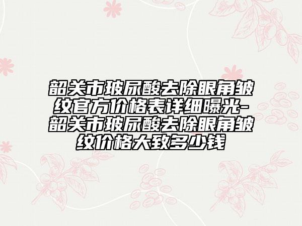 韶关市玻尿酸去除眼角皱纹官方价格表详细曝光-韶关市玻尿酸去除眼角皱纹价格大致多少钱