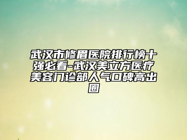 武汉市修眉医院排行榜十强必看-武汉美立方医疗美容门诊部人气口碑高出圈