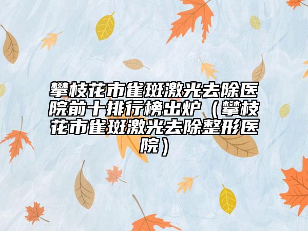 攀枝花市雀斑激光去除医院前十排行榜出炉（攀枝花市雀斑激光去除整形医院）