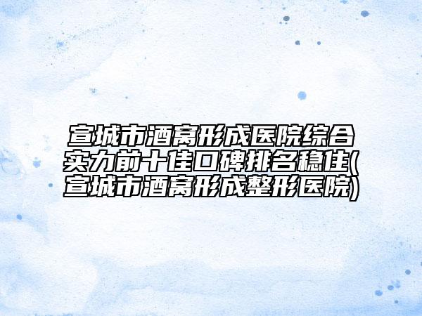 宣城市酒窝形成医院综合实力前十佳口碑排名稳住(宣城市酒窝形成整形医院)