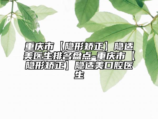重庆市【隐形矫正】隐适美医生排名盘点-重庆市【隐形矫正】隐适美口腔医生
