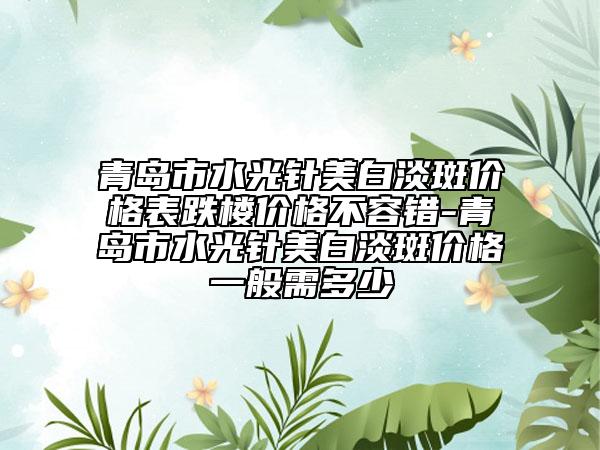 青岛市水光针美白淡斑价格表跌楼价格不容错-青岛市水光针美白淡斑价格一般需多少
