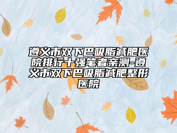 遵义市双下巴吸脂减肥医院排行十强笔者亲测-遵义市双下巴吸脂减肥整形医院