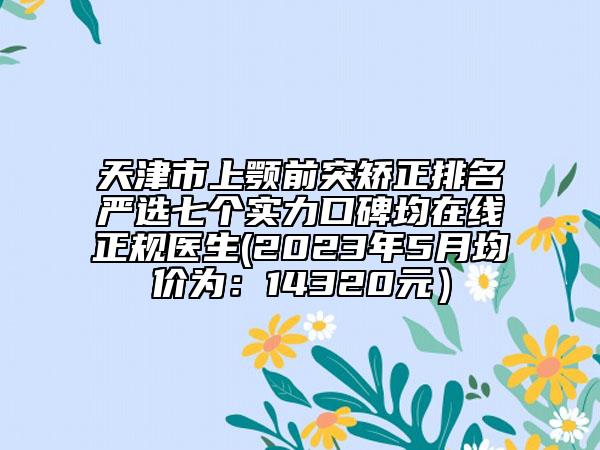 天津市上颚前突矫正排名严选七个实力口碑均在线正规医生(2023年5月均价为：14320元）