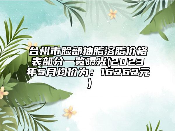 台州市脸部抽脂溶脂价格表部分一览曝光(2023年5月均价为：16262元）
